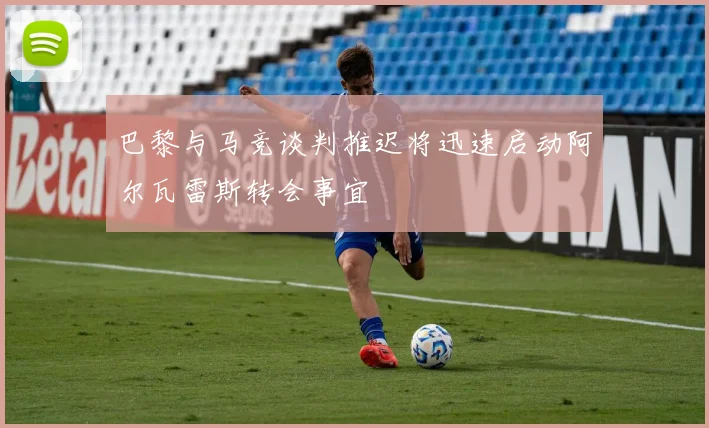 巴黎与马竞谈判推迟将迅速启动阿尔瓦雷斯转会事宜