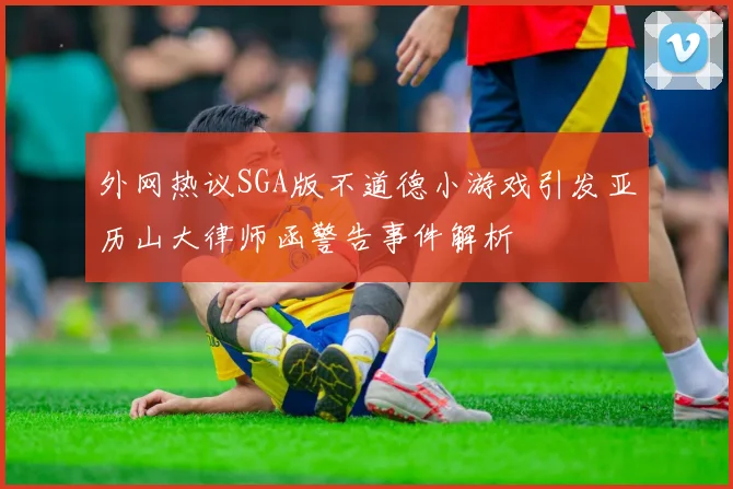 外网热议SGA版不道德小游戏引发亚历山大律师函警告事件解析