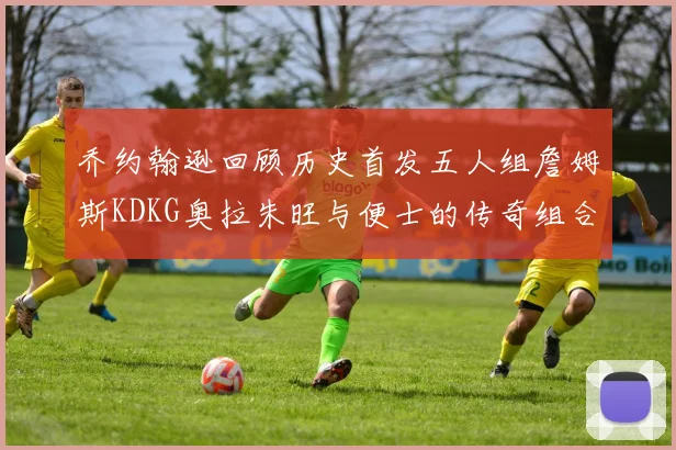 乔约翰逊回顾历史首发五人组詹姆斯KDKG奥拉朱旺与便士的传奇组合
