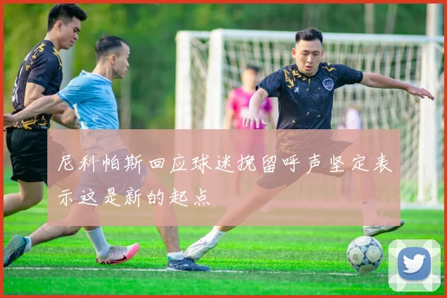 尼科帕斯回应球迷挽留呼声坚定表示这是新的起点