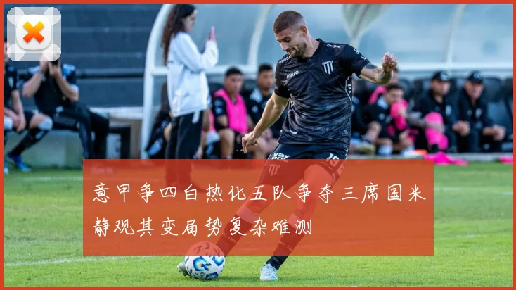 意甲争四白热化五队争夺三席国米静观其变局势复杂难测