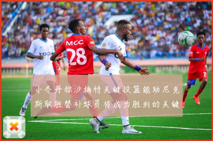 小乔丹称沙梅特关键投篮能助尼克斯取胜替补球员将成为胜利的关键因素