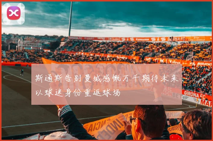 斯通斯告别曼城感慨万千期待未来以球迷身份重返球场