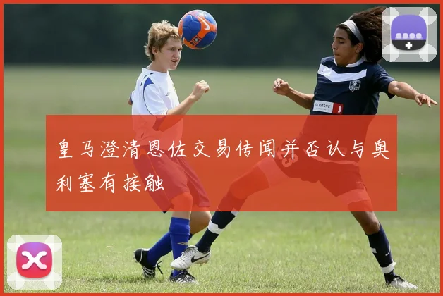 皇马澄清恩佐交易传闻并否认与奥利塞有接触