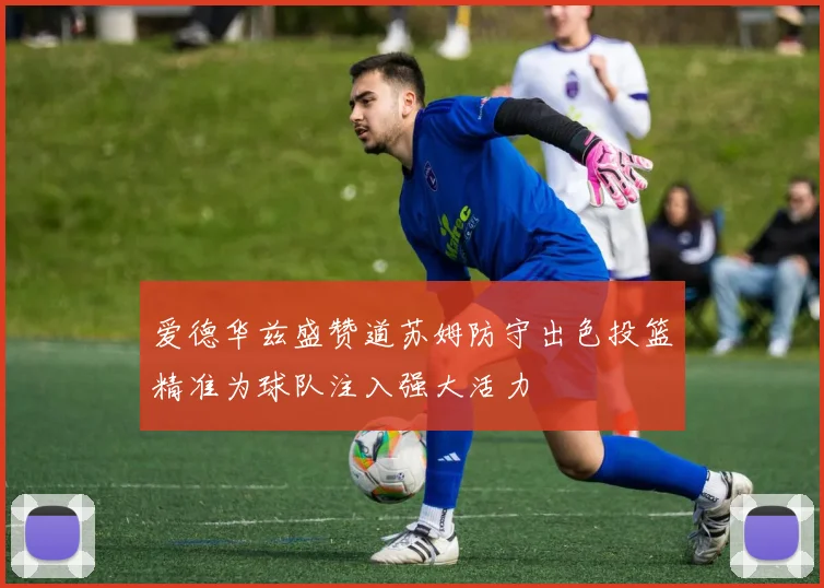 爱德华兹盛赞道苏姆防守出色投篮精准为球队注入强大活力