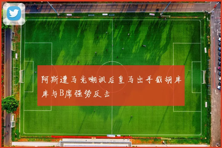 阿斯遭马竞嘲讽后皇马出手截胡库库与B席强势反击