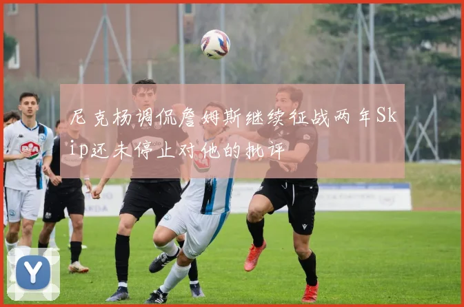 尼克杨调侃詹姆斯继续征战两年Skip还未停止对他的批评