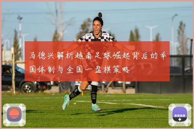 马德兴解析越南足球崛起背后的举国体制与全国一盘棋策略