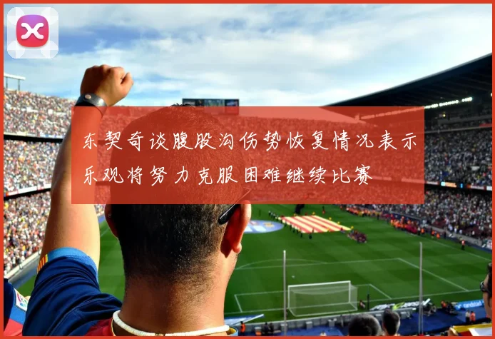 东契奇谈腹股沟伤势恢复情况表示乐观将努力克服困难继续比赛