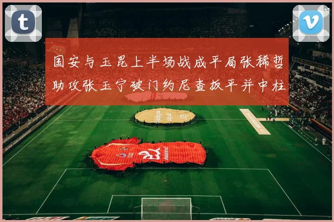 国安与玉昆上半场战成平局张稀哲助攻张玉宁破门约尼查扳平并中柱