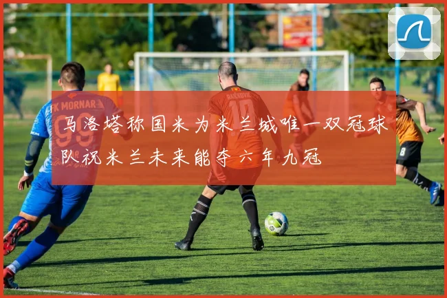 马洛塔称国米为米兰城唯一双冠球队祝米兰未来能夺六年九冠