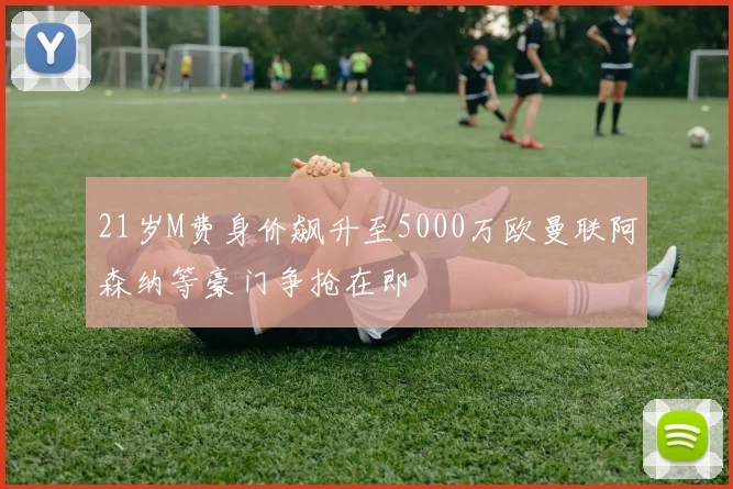 21岁M费身价飙升至5000万欧曼联阿森纳等豪门争抢在即