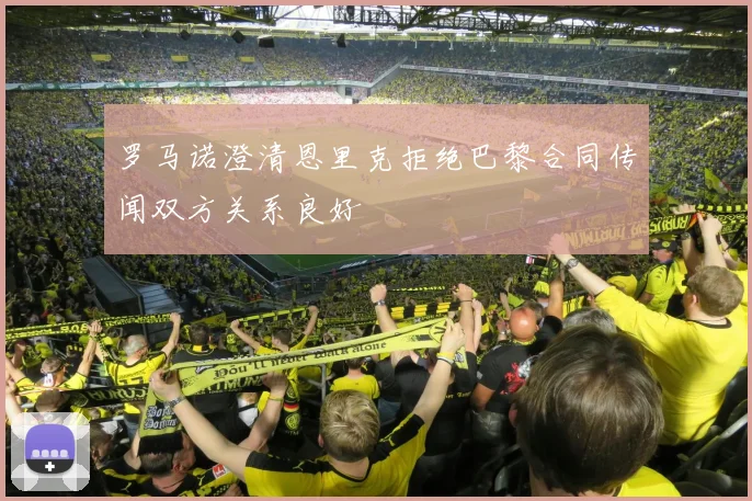 罗马诺澄清恩里克拒绝巴黎合同传闻双方关系良好