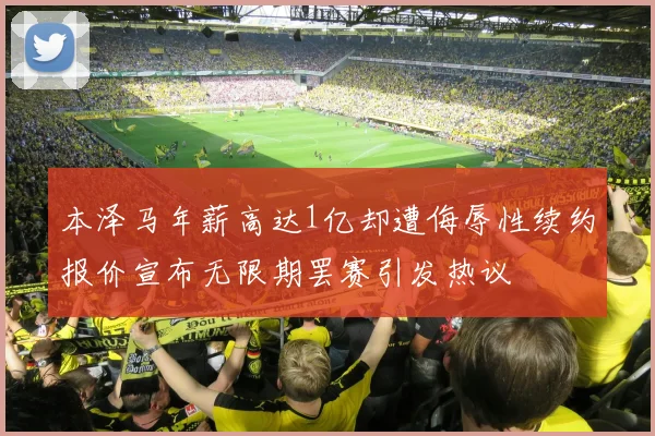 本泽马年薪高达1亿却遭侮辱性续约报价宣布无限期罢赛引发热议