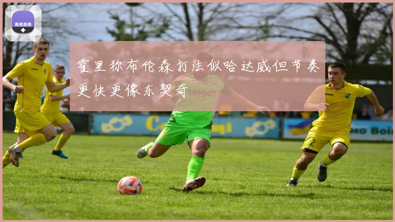 霍里称布伦森打法似哈达威但节奏更快更像东契奇